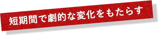 短期間で劇的な変化をもたらす